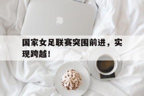 华体会-国家女足联赛突围前进，实现跨越！的简单介绍
